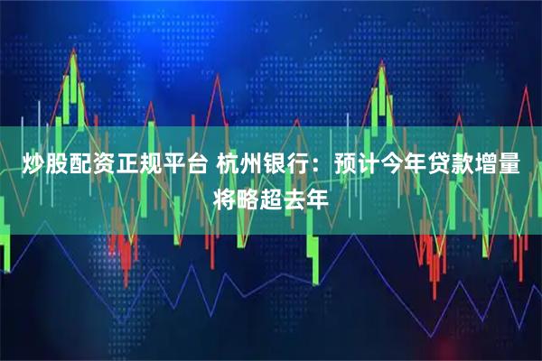炒股配资正规平台 杭州银行：预计今年贷款增量将略超去年