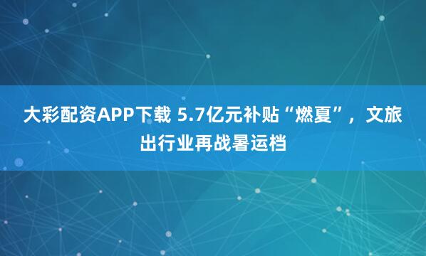 大彩配资APP下载 5.7亿元补贴“燃夏”，文旅出行业再战暑运档