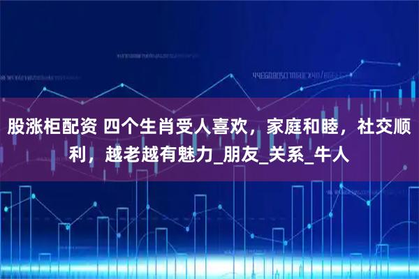 股涨柜配资 四个生肖受人喜欢，家庭和睦，社交顺利，越老越有魅力_朋友_关系_牛人