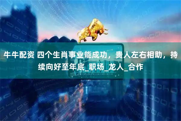 牛牛配资 四个生肖事业能成功，贵人左右相助，持续向好至年底_职场_龙人_合作