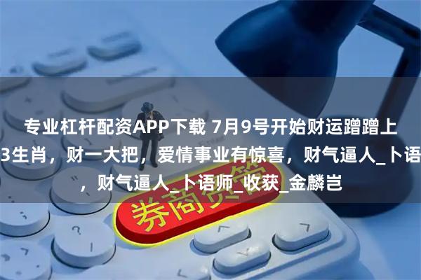 专业杠杆配资APP下载 7月9号开始财运蹭蹭上涨，横财连发，3生肖，财一大把，爱情事业有惊喜，财气逼人_卜语师_收获_金麟岂