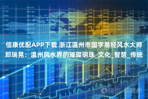 信康优配APP下载 浙江温州市国学易经风水大师郑瑞晃：温州风水界的璀璨明珠_文化_智慧_传统