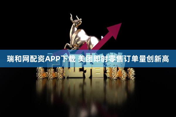 瑞和网配资APP下载 美团即时零售订单量创新高