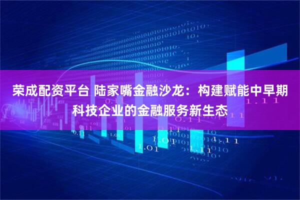 荣成配资平台 陆家嘴金融沙龙：构建赋能中早期科技企业的金融服务新生态