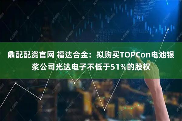 鼎配配资官网 福达合金：拟购买TOPCon电池银浆公司光达电子不低于51%的股权