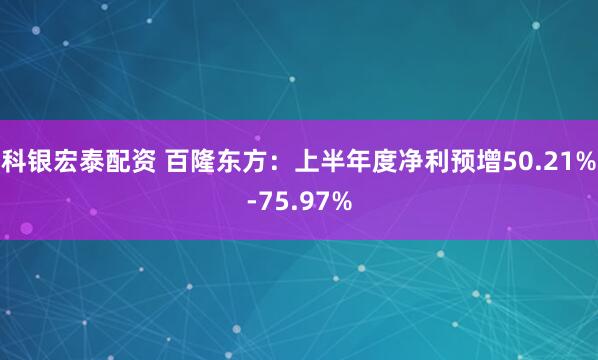 科银宏泰配资 百隆东方：上半年度净利预增50.21%-75.97%