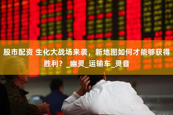 股市配资 生化大战场来袭，新地图如何才能够获得胜利？_幽灵_运输车_灵音