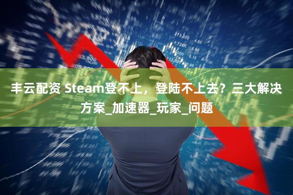 丰云配资 Steam登不上，登陆不上去？三大解决方案_加速器_玩家_问题