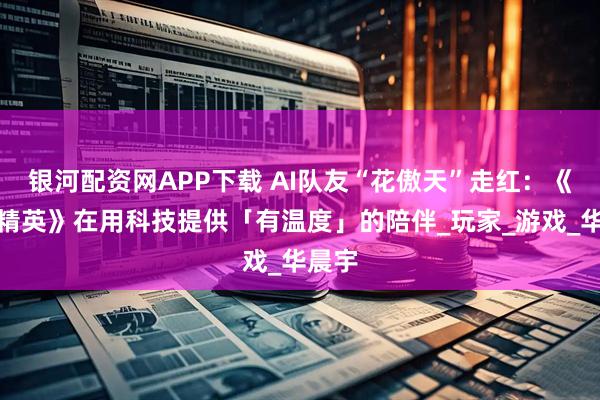 银河配资网APP下载 AI队友“花傲天”走红：《和平精英》在用科技提供「有温度」的陪伴_玩家_游戏_华晨宇