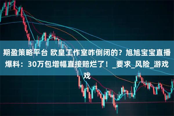 期盈策略平台 欧皇工作室咋倒闭的？旭旭宝宝直播爆料：30万包增幅直接赔烂了！_要求_风险_游戏