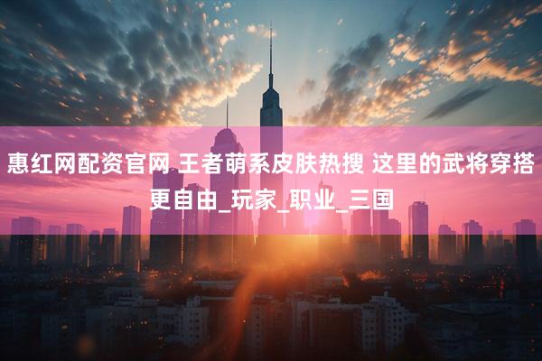 惠红网配资官网 王者萌系皮肤热搜 这里的武将穿搭更自由_玩家_职业_三国