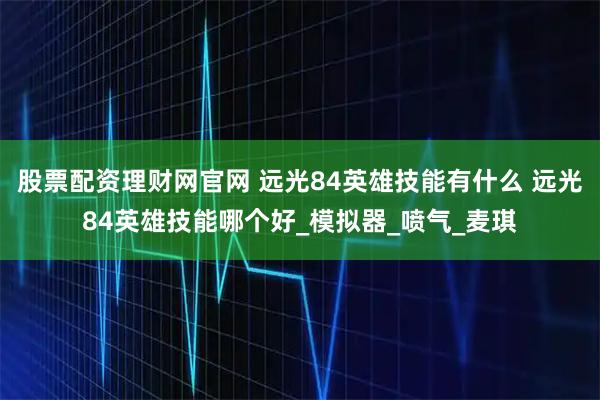 股票配资理财网官网 远光84英雄技能有什么 远光84英雄技能哪个好_模拟器_喷气_麦琪
