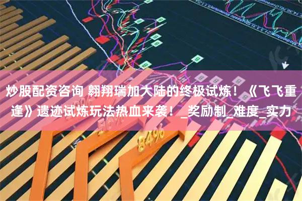 炒股配资咨询 翱翔瑞加大陆的终极试炼！《飞飞重逢》遗迹试炼玩法热血来袭！_奖励制_难度_实力