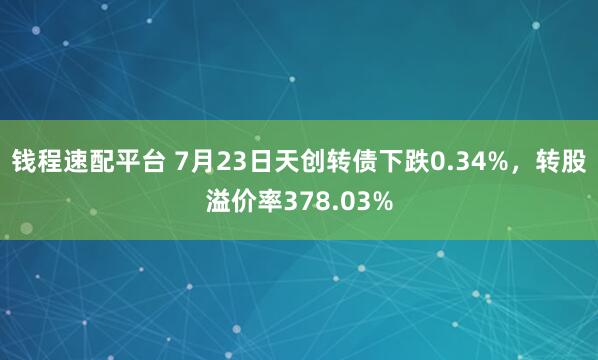 钱程速配平台 7月23日天创转债下跌0.34%，转股溢价率378.03%