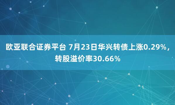 欧亚联合证券平台 7月23日华兴转债上涨0.29%，转股溢价率30.66%