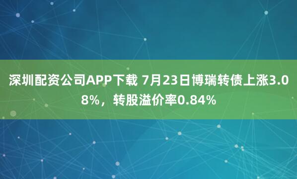 深圳配资公司APP下载 7月23日博瑞转债上涨3.08%，转股溢价率0.84%