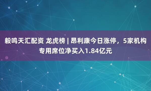 毅鸣天汇配资 龙虎榜 | 昂利康今日涨停，5家机构专用席位净买入1.84亿元
