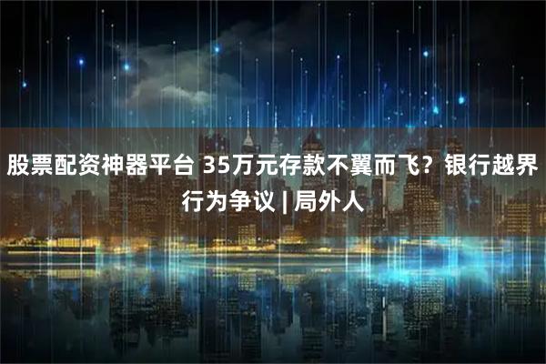 股票配资神器平台 35万元存款不翼而飞？银行越界行为争议 | 局外人