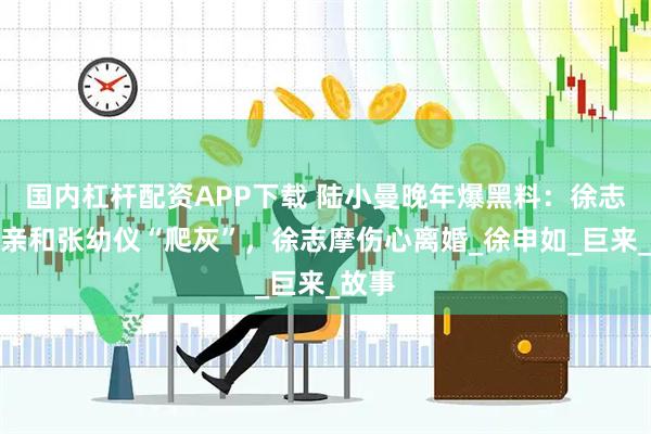 国内杠杆配资APP下载 陆小曼晚年爆黑料：徐志摩父亲和张幼仪“爬灰”，徐志摩伤心离婚_徐申如_巨来_故事