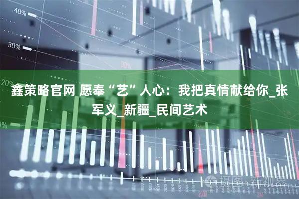 鑫策略官网 愿奉“艺”人心：我把真情献给你_张军义_新疆_民间艺术