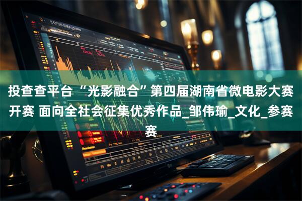 投查查平台 “光影融合”第四届湖南省微电影大赛开赛 面向全社会征集优秀作品_邹伟瑜_文化_参赛