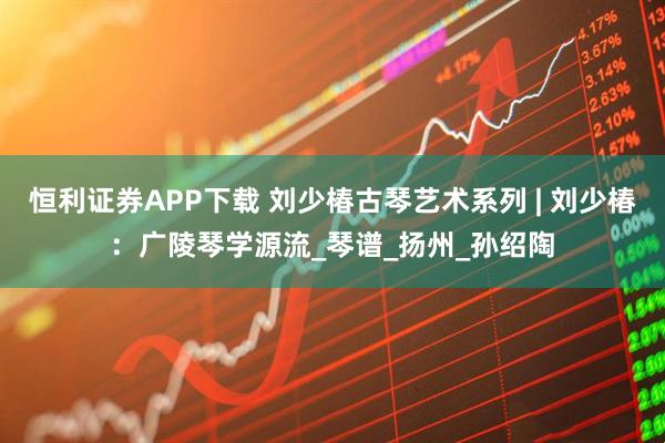 恒利证券APP下载 刘少椿古琴艺术系列 | 刘少椿：广陵琴学源流_琴谱_扬州_孙绍陶
