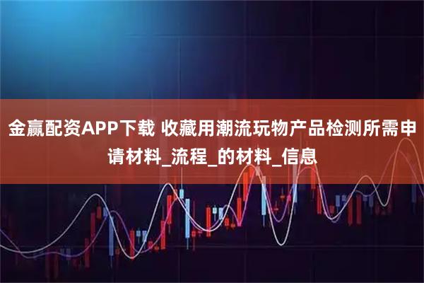金赢配资APP下载 收藏用潮流玩物产品检测所需申请材料_流程_的材料_信息