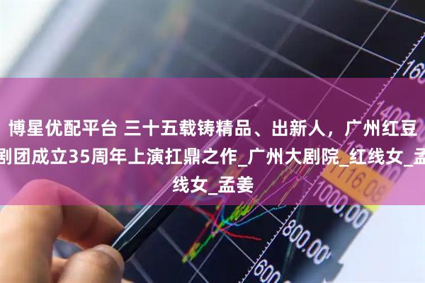博星优配平台 三十五载铸精品、出新人，广州红豆粤剧团成立35周年上演扛鼎之作_广州大剧院_红线女_孟姜