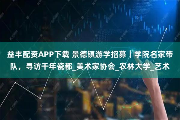 益丰配资APP下载 景德镇游学招募｜学院名家带队，寻访千年瓷都_美术家协会_农林大学_艺术