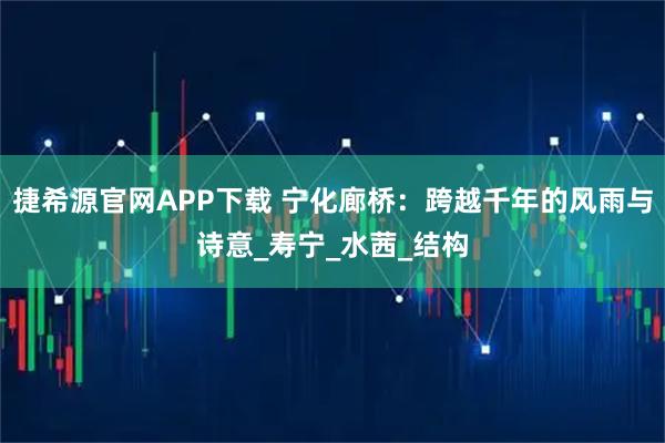 捷希源官网APP下载 宁化廊桥：跨越千年的风雨与诗意_寿宁_水茜_结构