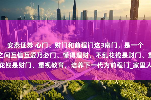 安泰证券 心门、财门和前程门这3扇门，是一个家庭的上等风水：成员之间互信互爱乃必门、懂得理财，不乱花钱是财门、重视教育，培养下一代为前程门_家里人_孩子_家宅