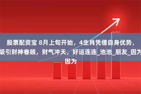 股票配资宝 8月上旬开始，4生肖凭借自身优势，吸引财神眷顾，财气冲天，好运连连_池池_朋友_因为