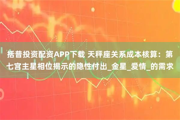 括普投资配资APP下载 天秤座关系成本核算：第七宫主星相位揭示的隐性付出_金星_爱情_的需求
