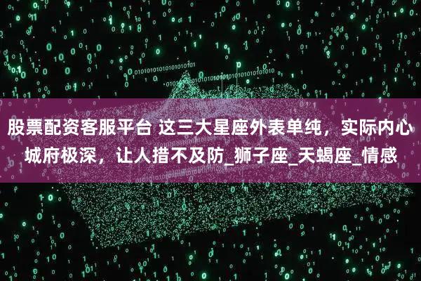 股票配资客服平台 这三大星座外表单纯，实际内心城府极深，让人措不及防_狮子座_天蝎座_情感
