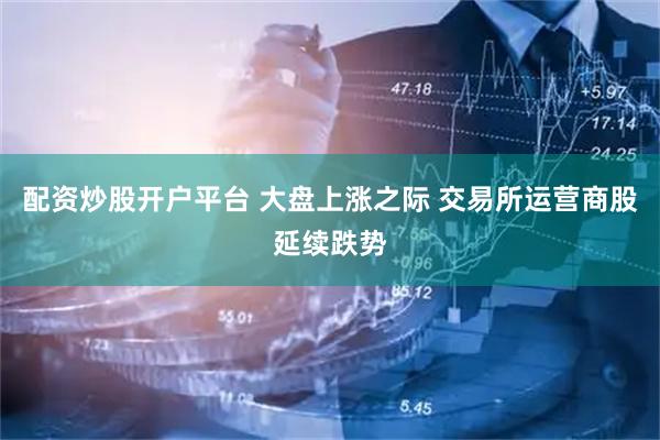 配资炒股开户平台 大盘上涨之际 交易所运营商股延续跌势