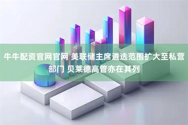 牛牛配资官网官网 美联储主席遴选范围扩大至私营部门 贝莱德高管亦在其列