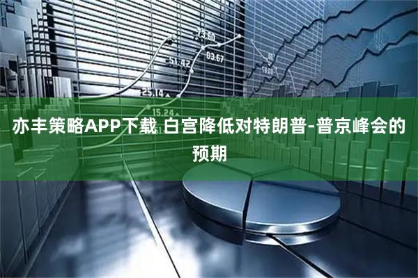 亦丰策略APP下载 白宫降低对特朗普-普京峰会的预期