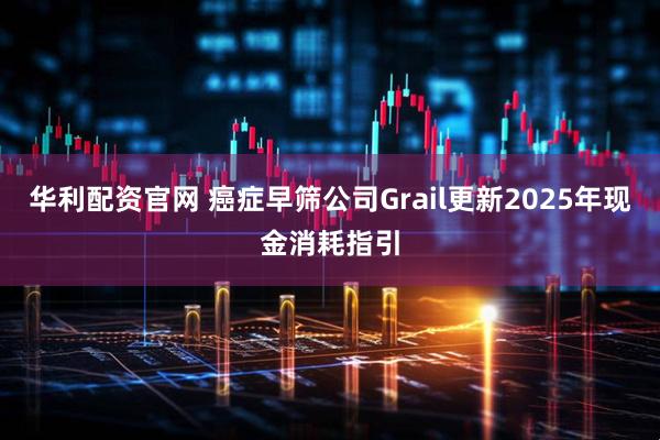 华利配资官网 癌症早筛公司Grail更新2025年现金消耗指引