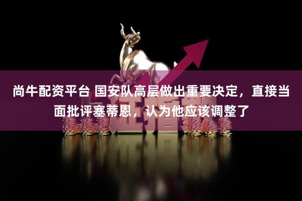 尚牛配资平台 国安队高层做出重要决定，直接当面批评塞蒂恩，认为他应该调整了