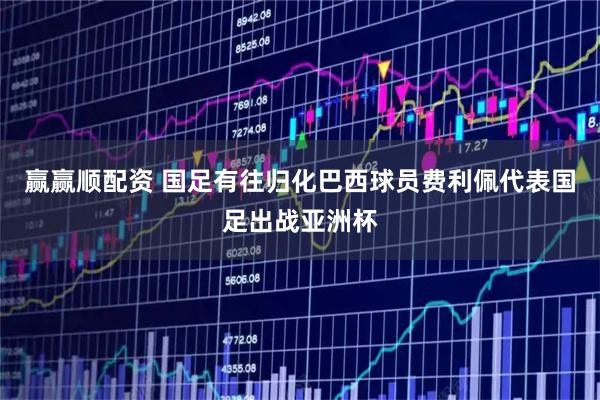 赢赢顺配资 国足有往归化巴西球员费利佩代表国足出战亚洲杯