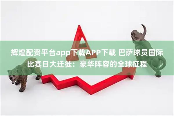 辉煌配资平台app下载APP下载 巴萨球员国际比赛日大迁徙：豪华阵容的全球征程